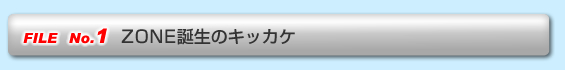 FILE No.1  ZONE誕生のキッカケ