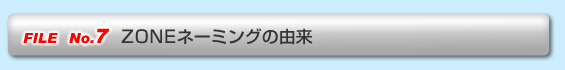 FILE No.7  ZONEネーミングの由来